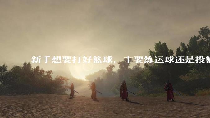 新手想要打好篮球，主要练运球还是投篮？